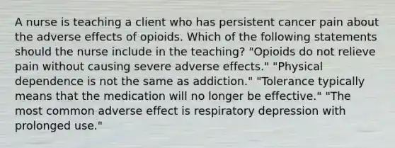 A nurse is teaching a client who has persistent cancer pain about the adverse effects of opioids. Which of the following statements should the nurse include in the teaching? "Opioids do not relieve pain without causing severe adverse effects." "Physical dependence is not the same as addiction." "Tolerance typically means that the medication will no longer be effective." "The most common adverse effect is respiratory depression with prolonged use."