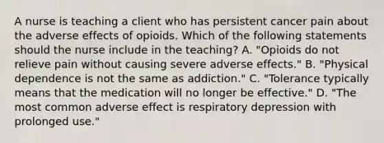 A nurse is teaching a client who has persistent cancer pain about the adverse effects of opioids. Which of the following statements should the nurse include in the teaching? A. "Opioids do not relieve pain without causing severe adverse effects." B. "Physical dependence is not the same as addiction." C. "Tolerance typically means that the medication will no longer be effective." D. "The most common adverse effect is respiratory depression with prolonged use."