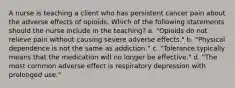 A nurse is teaching a client who has persistent cancer pain about the adverse effects of opioids. Which of the following statements should the nurse include in the teaching? a. "Opioids do not relieve pain without causing severe adverse effects." b. "Physical dependence is not the same as addiction." c. "Tolerance typically means that the medication will no longer be effective." d. "The most common adverse effect is respiratory depression with prolonged use."