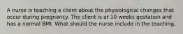 A nurse is teaching a client about the physiological changes that occur during pregnancy. The client is at 10 weeks gestation and has a normal BMI. What should the nurse include in the teaching.