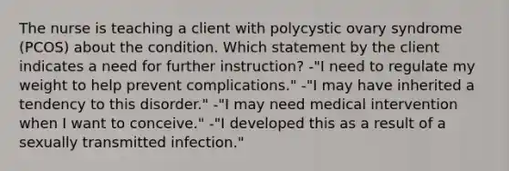 The nurse is teaching a client with polycystic ovary syndrome (PCOS) about the condition. Which statement by the client indicates a need for further instruction? -"I need to regulate my weight to help prevent complications." -"I may have inherited a tendency to this disorder." -"I may need medical intervention when I want to conceive." -"I developed this as a result of a sexually transmitted infection."