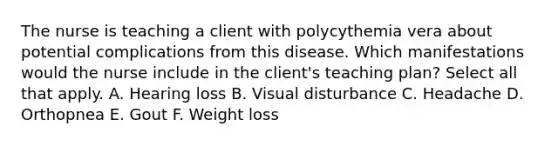 The nurse is teaching a client with polycythemia vera about potential complications from this disease. Which manifestations would the nurse include in the client's teaching plan? Select all that apply. A. Hearing loss B. Visual disturbance C. Headache D. Orthopnea E. Gout F. Weight loss