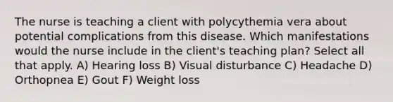 The nurse is teaching a client with polycythemia vera about potential complications from this disease. Which manifestations would the nurse include in the client's teaching plan? Select all that apply. A) Hearing loss B) Visual disturbance C) Headache D) Orthopnea E) Gout F) Weight loss