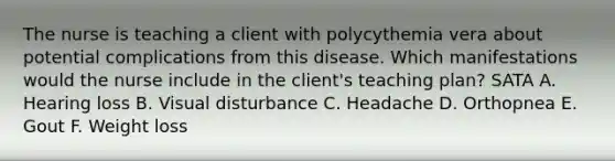 The nurse is teaching a client with polycythemia vera about potential complications from this disease. Which manifestations would the nurse include in the client's teaching plan? SATA A. Hearing loss B. Visual disturbance C. Headache D. Orthopnea E. Gout F. Weight loss