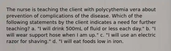 The nurse is teaching the client with polycythemia vera about prevention of complications of the disease. Which of the following statements by the client indicates a need for further teaching? a. "I will drink 500mL of fluid or less each day." b. "I will wear support hose when I am up." c. "I will use an electric razor for shaving." d. "I will eat foods low in iron.