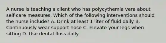 A nurse is teaching a client who has polycythemia vera about self-care measures. Which of the following interventions should the nurse include? A. Drink at least 1 liter of fluid daily B. Continuously wear support hose C. Elevate your legs when sitting D. Use dental floss daily