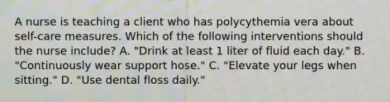 A nurse is teaching a client who has polycythemia vera about self-care measures. Which of the following interventions should the nurse include? A. "Drink at least 1 liter of fluid each day." B. "Continuously wear support hose." C. "Elevate your legs when sitting." D. "Use dental floss daily."