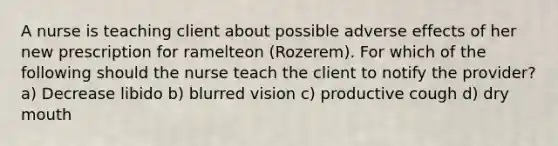 A nurse is teaching client about possible adverse effects of her new prescription for ramelteon (Rozerem). For which of the following should the nurse teach the client to notify the provider? a) Decrease libido b) blurred vision c) productive cough d) dry mouth