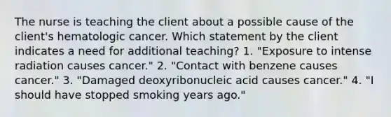 The nurse is teaching the client about a possible cause of the client's hematologic cancer. Which statement by the client indicates a need for additional teaching? 1. "Exposure to intense radiation causes cancer." 2. "Contact with benzene causes cancer." 3. "Damaged deoxyribonucleic acid causes cancer." 4. "I should have stopped smoking years ago."