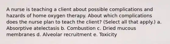 A nurse is teaching a client about possible complications and hazards of home oxygen therapy. About which complications does the nurse plan to teach the client? (Select all that apply.) a. Absorptive atelectasis b. Combustion c. Dried mucous membranes d. Alveolar recruitment e. Toxicity