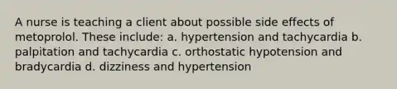 A nurse is teaching a client about possible side effects of metoprolol. These include: a. hypertension and tachycardia b. palpitation and tachycardia c. orthostatic hypotension and bradycardia d. dizziness and hypertension