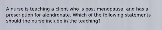 A nurse is teaching a client who is post menopausal and has a prescription for alendronate. Which of the following statements should the nurse include in the teaching?