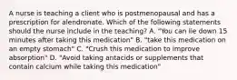 A nurse is teaching a client who is postmenopausal and has a prescription for alendronate. Which of the following statements should the nurse include in the teaching? A. "You can lie down 15 minutes after taking this medication" B. "take this medication on an empty stomach" C. "Crush this medication to improve absorption" D. "Avoid taking antacids or supplements that contain calcium while taking this medication"