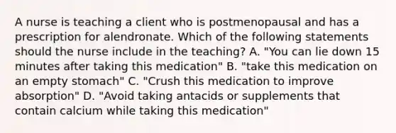 A nurse is teaching a client who is postmenopausal and has a prescription for alendronate. Which of the following statements should the nurse include in the teaching? A. "You can lie down 15 minutes after taking this medication" B. "take this medication on an empty stomach" C. "Crush this medication to improve absorption" D. "Avoid taking antacids or supplements that contain calcium while taking this medication"