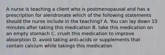 A nurse is teaching a client who is postmenopausal and has a prescription for alendronate which of the following statements should the nurse include in the teaching? A. You can lay down 15 minutes after taking this medication B. take this medication on an empty stomach C. crush this medication to improve absorption D. avoid taking anti-acids or supplements that contain calcium while takings this medication