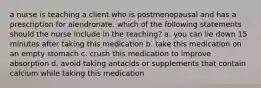 a nurse is teaching a client who is postmenopausal and has a prescription for alendronate. which of the following statements should the nurse include in the teaching? a. you can lie down 15 minutes after taking this medication b. take this medication on an empty stomach c. crush this medication to improve absorption d. avoid taking antacids or supplements that contain calcium while taking this medication