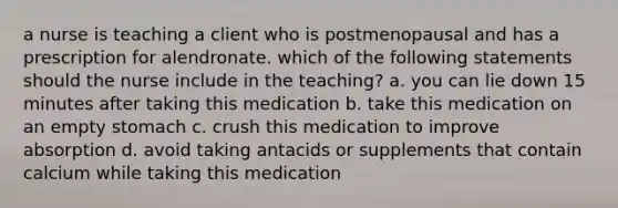 a nurse is teaching a client who is postmenopausal and has a prescription for alendronate. which of the following statements should the nurse include in the teaching? a. you can lie down 15 minutes after taking this medication b. take this medication on an empty stomach c. crush this medication to improve absorption d. avoid taking antacids or supplements that contain calcium while taking this medication