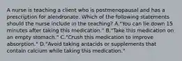 A nurse is teaching a client who is postmenopausal and has a prescription for alendronate. Which of the following statements should the nurse include in the teaching? A."You can lie down 15 minutes after taking this medication." B."Take this medication on an empty stomach." C."Crush this medication to improve absorption." D."Avoid taking antacids or supplements that contain calcium while taking this medication."