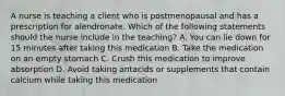 A nurse is teaching a client who is postmenopausal and has a prescription for alendronate. Which of the following statements should the nurse include in the teaching? A. You can lie down for 15 minutes after taking this medication B. Take the medication on an empty stomach C. Crush this medication to improve absorption D. Avoid taking antacids or supplements that contain calcium while taking this medication