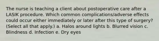 The nurse is teaching a client about postoperative care after a LASIK procedure. Which common complications/adverse effects could occur either immediately or later after this type of surgery? (Select all that apply.) a. Halos around lights b. Blurred vision c. Blindness d. Infection e. Dry eyes