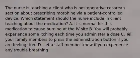 The nurse is teaching a client who is postoperative cesarean section about prescribing morphine via a patient-controlled device. Which statement should the nurse include in client teaching about the medication? A. It is normal for this medication to cause burning at the IV site B. You will probably experience some itching each time you administer a dose C. Tell your family members to press the administration button if you are feeling tired D. Let a staff member know if you experience any trouble breathing