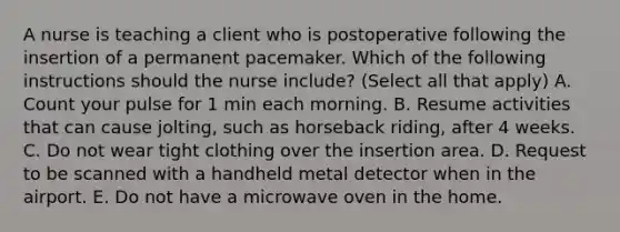 A nurse is teaching a client who is postoperative following the insertion of a permanent pacemaker. Which of the following instructions should the nurse include? (Select all that apply) A. Count your pulse for 1 min each morning. B. Resume activities that can cause jolting, such as horseback riding, after 4 weeks. C. Do not wear tight clothing over the insertion area. D. Request to be scanned with a handheld metal detector when in the airport. E. Do not have a microwave oven in the home.