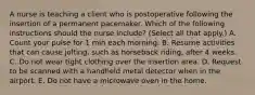 A nurse is teaching a client who is postoperative following the insertion of a permanent pacemaker. Which of the following instructions should the nurse include? (Select all that apply.) A. Count your pulse for 1 min each morning. B. Resume activities that can cause jolting, such as horseback riding, after 4 weeks. C. Do not wear tight clothing over the insertion area. D. Request to be scanned with a handheld metal detector when in the airport. E. Do not have a microwave oven in the home.