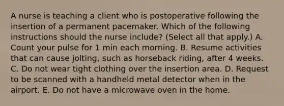 A nurse is teaching a client who is postoperative following the insertion of a permanent pacemaker. Which of the following instructions should the nurse include? (Select all that apply.) A. Count your pulse for 1 min each morning. B. Resume activities that can cause jolting, such as horseback riding, after 4 weeks. C. Do not wear tight clothing over the insertion area. D. Request to be scanned with a handheld metal detector when in the airport. E. Do not have a microwave oven in the home.