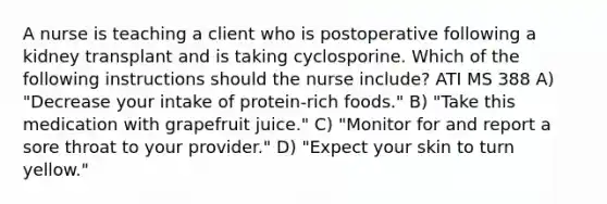 A nurse is teaching a client who is postoperative following a kidney transplant and is taking cyclosporine. Which of the following instructions should the nurse include? ATI MS 388 A) "Decrease your intake of protein-rich foods." B) "Take this medication with grapefruit juice." C) "Monitor for and report a sore throat to your provider." D) "Expect your skin to turn yellow."