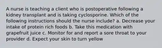 A nurse is teaching a client who is postoperative following a kidney transplant and is taking cyclosporine. Which of the following instructions should the nurse include? a. Decrease your intake of protein rich foods b. Take this medication with grapefruit juice c. Monitor for and report a sore throat to your provider d. Expect your skin to turn yellow