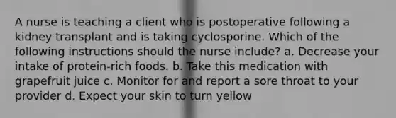 A nurse is teaching a client who is postoperative following a kidney transplant and is taking cyclosporine. Which of the following instructions should the nurse include? a. Decrease your intake of protein-rich foods. b. Take this medication with grapefruit juice c. Monitor for and report a sore throat to your provider d. Expect your skin to turn yellow