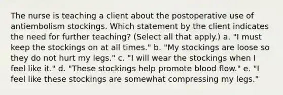 The nurse is teaching a client about the postoperative use of antiembolism stockings. Which statement by the client indicates the need for further teaching? (Select all that apply.) a. "I must keep the stockings on at all times." b. "My stockings are loose so they do not hurt my legs." c. "I will wear the stockings when I feel like it." d. "These stockings help promote blood flow." e. "I feel like these stockings are somewhat compressing my legs."