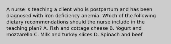 A nurse is teaching a client who is postpartum and has been diagnosed with iron deficiency anemia. Which of the following dietary recommendations should the nurse include in the teaching plan? A. Fish and cottage cheese B. Yogurt and mozzarella C. Milk and turkey slices D. Spinach and beef