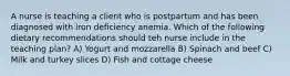 A nurse is teaching a client who is postpartum and has been diagnosed with iron deficiency anemia. Which of the following dietary recommendations should teh nurse include in the teaching plan? A) Yogurt and mozzarella B) Spinach and beef C) Milk and turkey slices D) Fish and cottage cheese