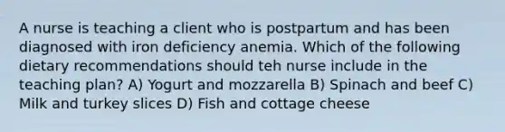 A nurse is teaching a client who is postpartum and has been diagnosed with iron deficiency anemia. Which of the following dietary recommendations should teh nurse include in the teaching plan? A) Yogurt and mozzarella B) Spinach and beef C) Milk and turkey slices D) Fish and cottage cheese