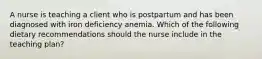 A nurse is teaching a client who is postpartum and has been diagnosed with iron deficiency anemia. Which of the following dietary recommendations should the nurse include in the teaching plan?