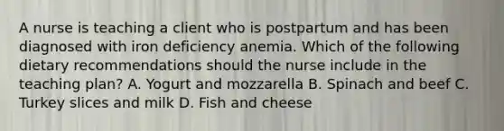 A nurse is teaching a client who is postpartum and has been diagnosed with iron deficiency anemia. Which of the following dietary recommendations should the nurse include in the teaching plan? A. Yogurt and mozzarella B. Spinach and beef C. Turkey slices and milk D. Fish and cheese