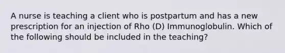 A nurse is teaching a client who is postpartum and has a new prescription for an injection of Rho (D) Immunoglobulin. Which of the following should be included in the teaching?