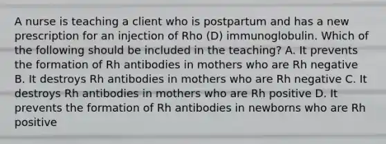 A nurse is teaching a client who is postpartum and has a new prescription for an injection of Rho (D) immunoglobulin. Which of the following should be included in the teaching? A. It prevents the formation of Rh antibodies in mothers who are Rh negative B. It destroys Rh antibodies in mothers who are Rh negative C. It destroys Rh antibodies in mothers who are Rh positive D. It prevents the formation of Rh antibodies in newborns who are Rh positive