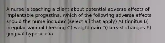 A nurse is teaching a client about potential adverse effects of implantable progestins. Which of the following adverse effects should the nurse include? (select all that apply) A) tinnitus B) irregular vaginal bleeding C) weight gain D) breast changes E) gingival hyperplasia