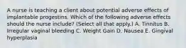 A nurse is teaching a client about potential adverse effects of implantable progestins. Which of the following adverse effects should the nurse include? (Select all that apply.) A. Tinnitus B. Irregular vaginal bleeding C. Weight Gain D. Nausea E. Gingival hyperplasia