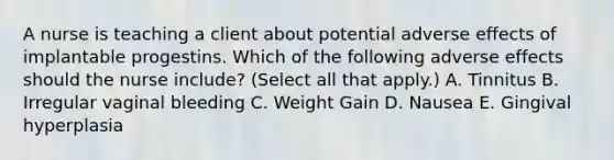 A nurse is teaching a client about potential adverse effects of implantable progestins. Which of the following adverse effects should the nurse include? (Select all that apply.) A. Tinnitus B. Irregular vaginal bleeding C. Weight Gain D. Nausea E. Gingival hyperplasia