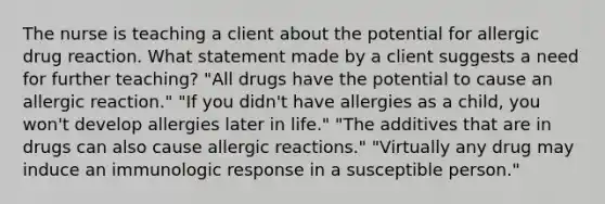 The nurse is teaching a client about the potential for allergic drug reaction. What statement made by a client suggests a need for further teaching? "All drugs have the potential to cause an allergic reaction." "If you didn't have allergies as a child, you won't develop allergies later in life." "The additives that are in drugs can also cause allergic reactions." "Virtually any drug may induce an immunologic response in a susceptible person."