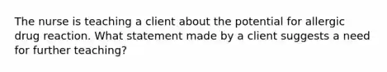 The nurse is teaching a client about the potential for allergic drug reaction. What statement made by a client suggests a need for further teaching?