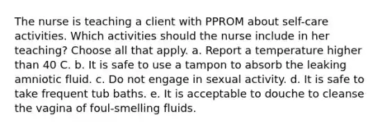 The nurse is teaching a client with PPROM about self-care activities. Which activities should the nurse include in her teaching? Choose all that apply. a. Report a temperature higher than 40 C. b. It is safe to use a tampon to absorb the leaking amniotic fluid. c. Do not engage in sexual activity. d. It is safe to take frequent tub baths. e. It is acceptable to douche to cleanse the vagina of foul-smelling fluids.