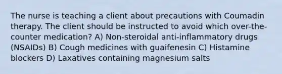 The nurse is teaching a client about precautions with Coumadin therapy. The client should be instructed to avoid which over-the-counter medication? A) Non-steroidal anti-inflammatory drugs (NSAIDs) B) Cough medicines with guaifenesin C) Histamine blockers D) Laxatives containing magnesium salts