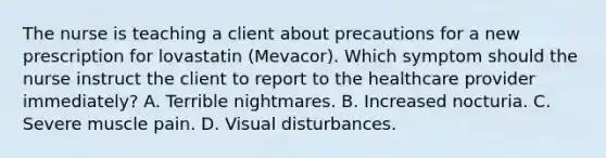 The nurse is teaching a client about precautions for a new prescription for lovastatin (Mevacor). Which symptom should the nurse instruct the client to report to the healthcare provider immediately? A. Terrible nightmares. B. Increased nocturia. C. Severe muscle pain. D. Visual disturbances.