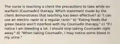 The nurse is teaching a client the precautions to take while on warfarin (Coumadin) therapy. Which statement made by the client demonstrates that teaching has been effective? a) "I can use an electric razor or a regular razor." b) "Eating foods like green beans won't interfere with my Coumadin therapy." c) "If I notice I am bleeding a lot, I should stop taking Coumadin right away." d) "When taking Coumadin, I may notice some blood in my urine."