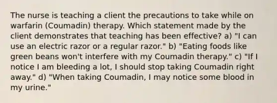 The nurse is teaching a client the precautions to take while on warfarin (Coumadin) therapy. Which statement made by the client demonstrates that teaching has been effective? a) "I can use an electric razor or a regular razor." b) "Eating foods like green beans won't interfere with my Coumadin therapy." c) "If I notice I am bleeding a lot, I should stop taking Coumadin right away." d) "When taking Coumadin, I may notice some blood in my urine."