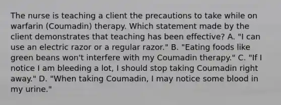 The nurse is teaching a client the precautions to take while on warfarin (Coumadin) therapy. Which statement made by the client demonstrates that teaching has been effective? A. "I can use an electric razor or a regular razor." B. "Eating foods like green beans won't interfere with my Coumadin therapy." C. "If I notice I am bleeding a lot, I should stop taking Coumadin right away." D. "When taking Coumadin, I may notice some blood in my urine."